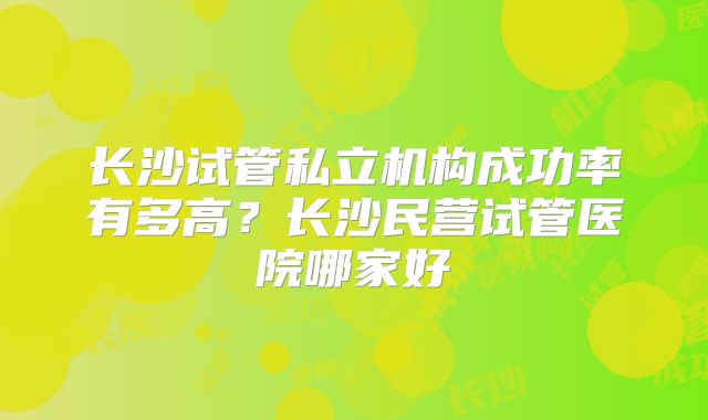 长沙试管私立机构成功率有多高？长沙民营试管医院哪家好