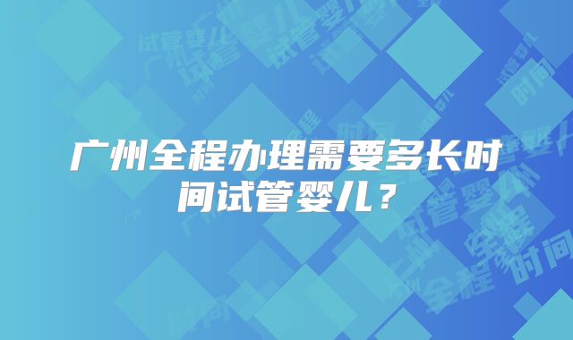 广州全程办理需要多长时间试管婴儿？