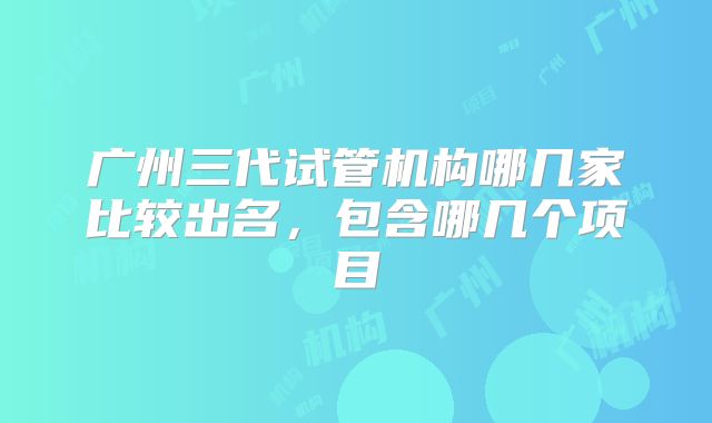 广州三代试管机构哪几家比较出名，包含哪几个项目