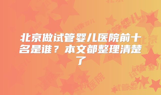北京做试管婴儿医院前十名是谁？本文都整理清楚了