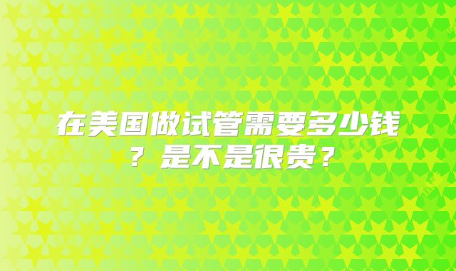 在美国做试管需要多少钱？是不是很贵？