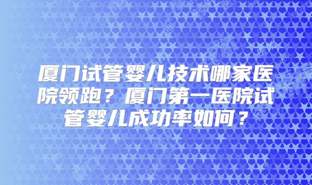 厦门试管婴儿技术哪家医院领跑？厦门第一医院试管婴儿成功率如何？