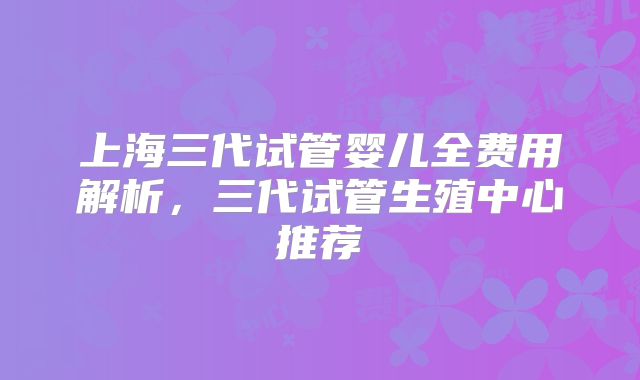 上海三代试管婴儿全费用解析，三代试管生殖中心推荐