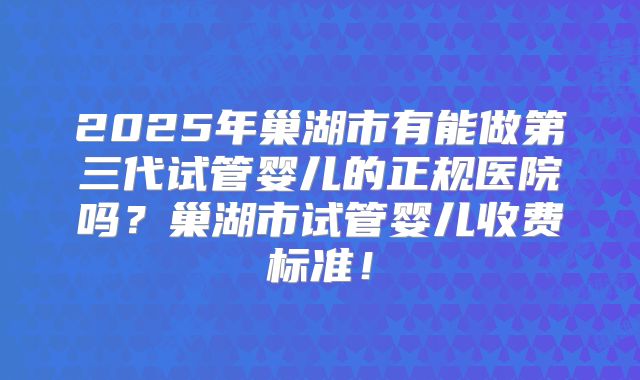 2025年巢湖市有能做第三代试管婴儿的正规医院吗？巢湖市试管婴儿收费标准！