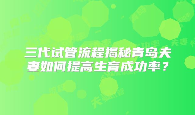 三代试管流程揭秘青岛夫妻如何提高生育成功率？