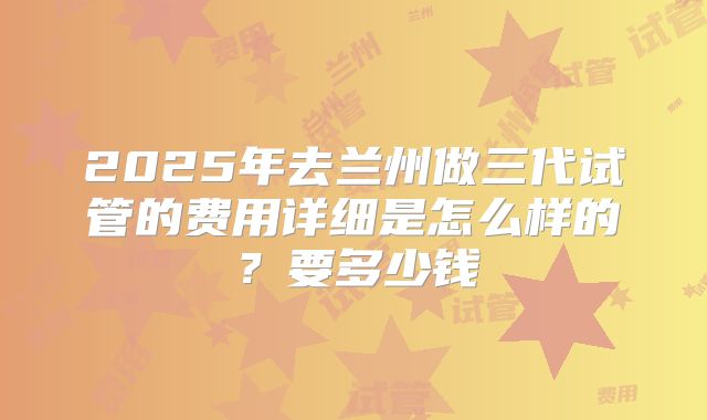 2025年去兰州做三代试管的费用详细是怎么样的?要多少钱