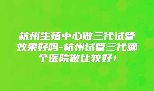 杭州生殖中心做三代试管效果好吗-杭州试管三代哪个医院做比较好！
