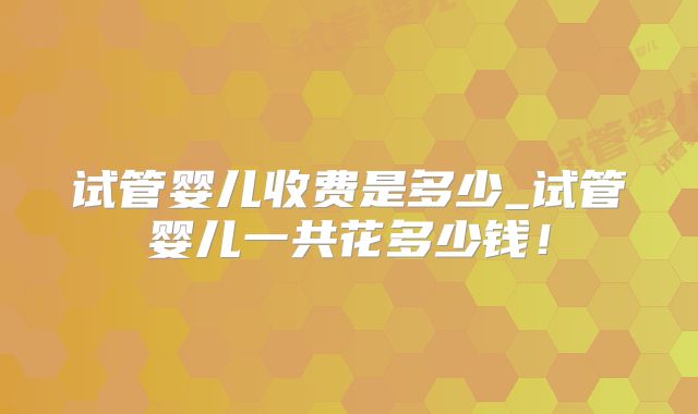 试管婴儿收费是多少_试管婴儿一共花多少钱！
