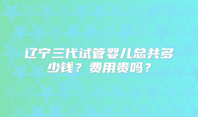 辽宁三代试管婴儿总共多少钱？费用贵吗？