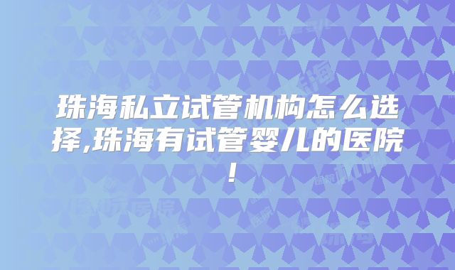 珠海私立试管机构怎么选择,珠海有试管婴儿的医院！
