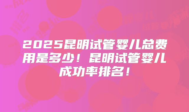 2025昆明试管婴儿总费用是多少！昆明试管婴儿成功率排名！