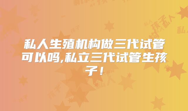 私人生殖机构做三代试管可以吗,私立三代试管生孩子！