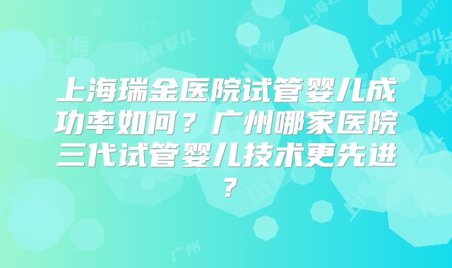 上海瑞金医院试管婴儿成功率如何？广州哪家医院三代试管婴儿技术更先进？