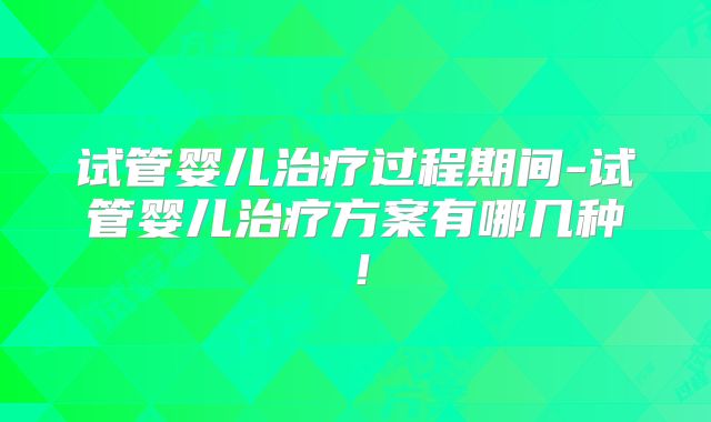 试管婴儿治疗过程期间-试管婴儿治疗方案有哪几种！