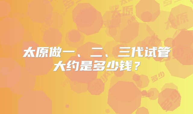 太原做一、二、三代试管大约是多少钱?
