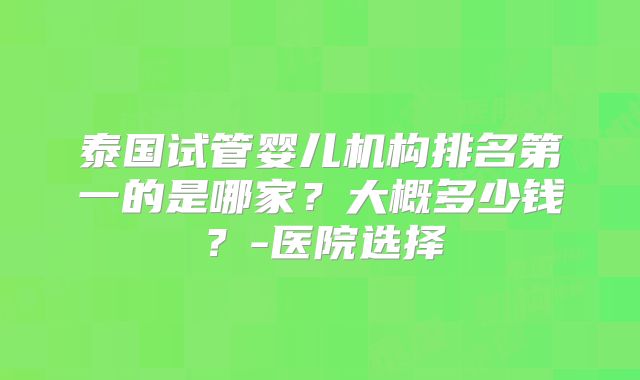 泰国试管婴儿机构排名第一的是哪家?大概多少钱?-医院选择