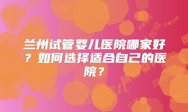 兰州试管婴儿医院哪家好？如何选择适合自己的医院？