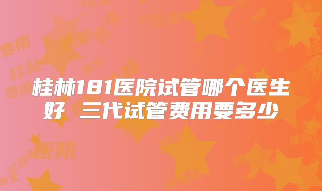 桂林181医院试管哪个医生好 三代试管费用要多少
