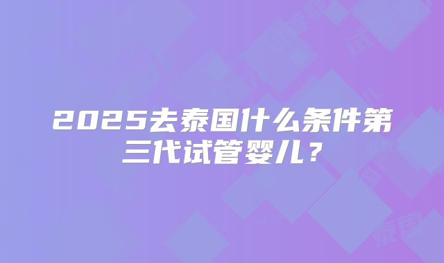 2025去泰国什么条件第三代试管婴儿？