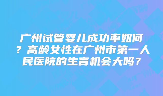 广州试管婴儿成功率如何？高龄女性在广州市第一人民医院的生育机会大吗？