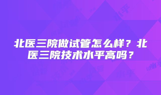 北医三院做试管怎么样？北医三院技术水平高吗？