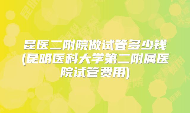 昆医二附院做试管多少钱(昆明医科大学第二附属医院试管费用)
