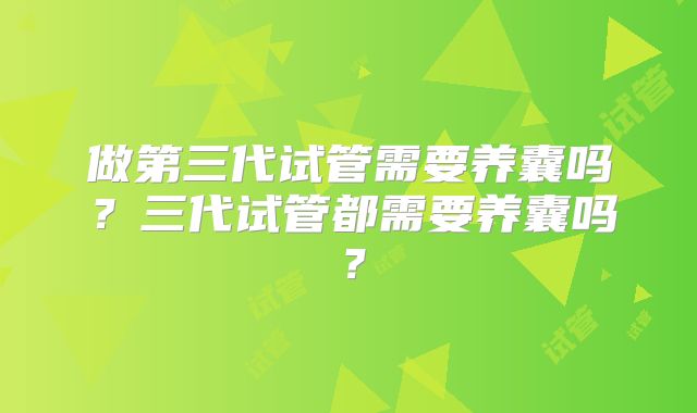 做第三代试管需要养囊吗?三代试管都需要养囊吗?