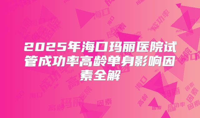 2025年海口玛丽医院试管成功率高龄单身影响因素全解