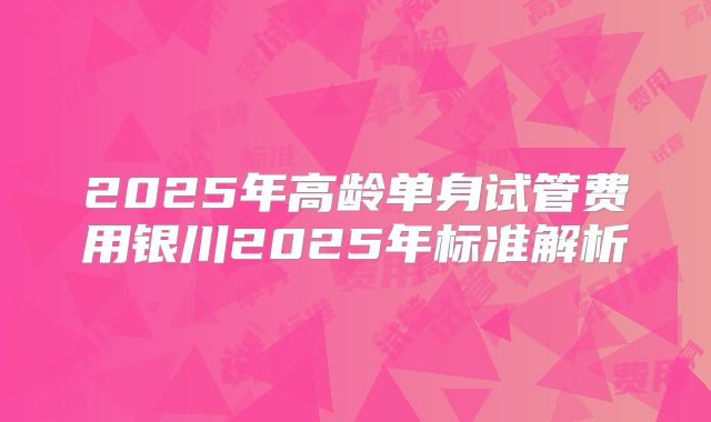 2025年高龄单身试管费用银川2025年标准解析