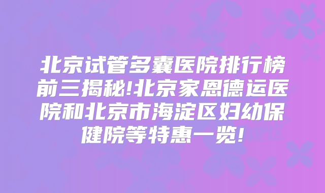 北京试管多囊医院排行榜前三揭秘!北京家恩德运医院和北京市海淀区妇幼保健院等特惠一览!
