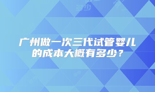 广州做一次三代试管婴儿的成本大概有多少？