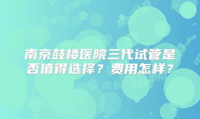 南京鼓楼医院三代试管是否值得选择？费用怎样？