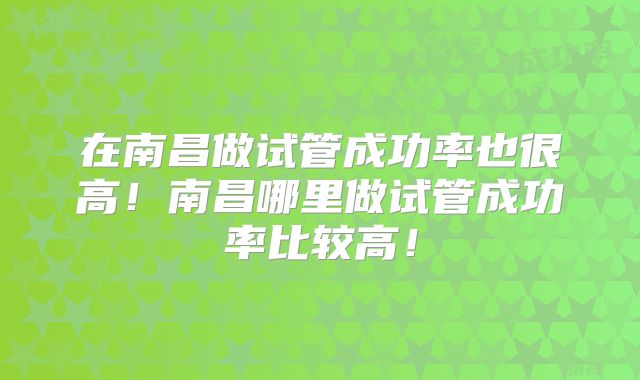 在南昌做试管成功率也很高！南昌哪里做试管成功率比较高！