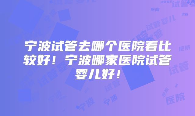 宁波试管去哪个医院看比较好！宁波哪家医院试管婴儿好！