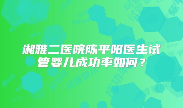 湘雅二医院陈平阳医生试管婴儿成功率如何？