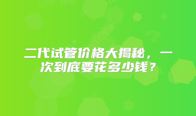 二代试管价格大揭秘，一次到底要花多少钱？