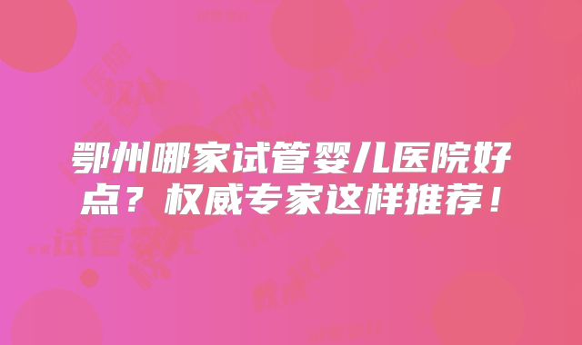 鄂州哪家试管婴儿医院好点？权威专家这样推荐！