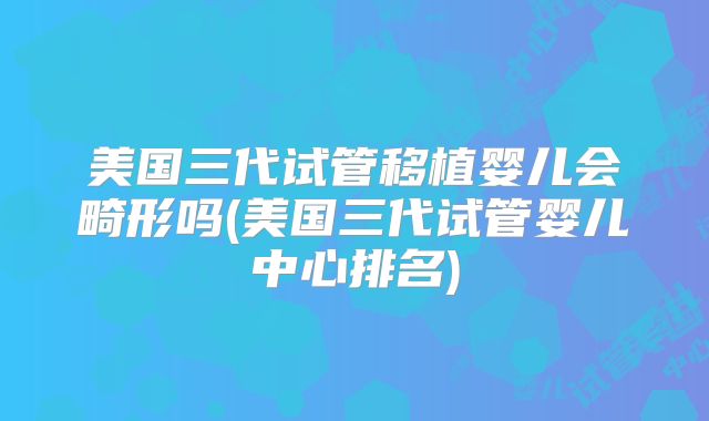 美国三代试管移植婴儿会畸形吗(美国三代试管婴儿中心排名)