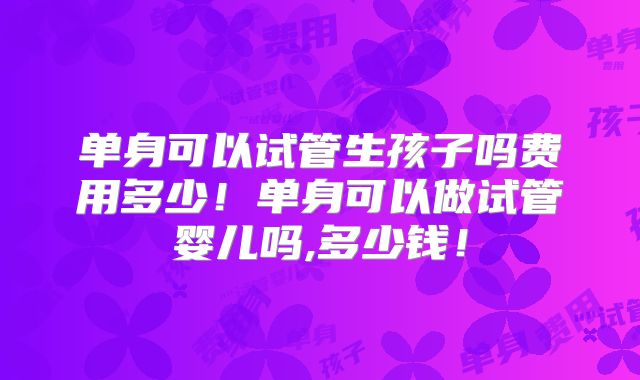 单身可以试管生孩子吗费用多少！单身可以做试管婴儿吗,多少钱！