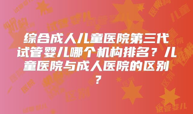 综合成人儿童医院第三代试管婴儿哪个机构排名？儿童医院与成人医院的区别？