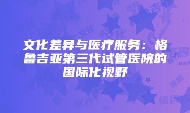 文化差异与医疗服务：格鲁吉亚第三代试管医院的国际化视野