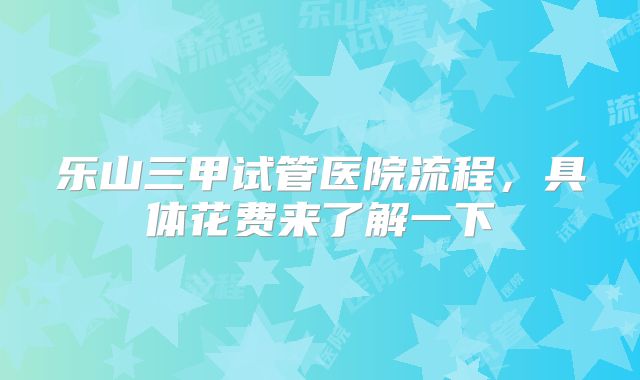 乐山三甲试管医院流程,具体花费来了解一下