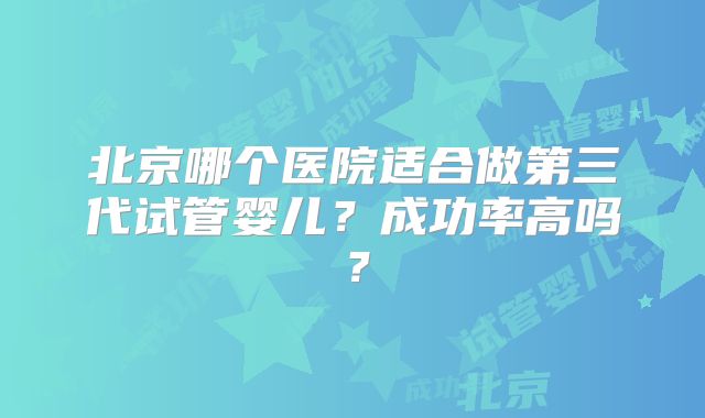 北京哪个医院适合做第三代试管婴儿?成功率高吗?