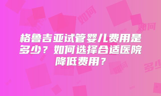 格鲁吉亚试管婴儿费用是多少？如何选择合适医院降低费用？
