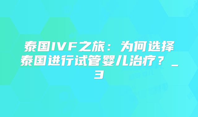 泰国IVF之旅：为何选择泰国进行试管婴儿治疗？_3