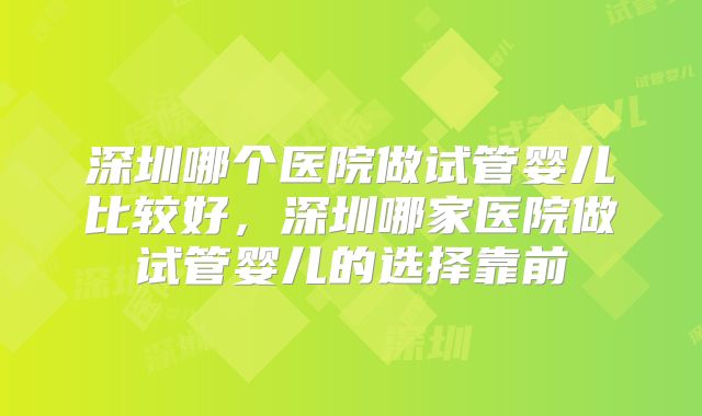 深圳哪个医院做试管婴儿比较好，深圳哪家医院做试管婴儿的选择靠前