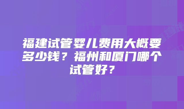 福建试管婴儿费用大概要多少钱？福州和厦门哪个试管好？