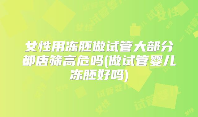 女性用冻胚做试管大部分都唐筛高危吗(做试管婴儿冻胚好吗)