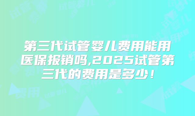 第三代试管婴儿费用能用医保报销吗,2025试管第三代的费用是多少!