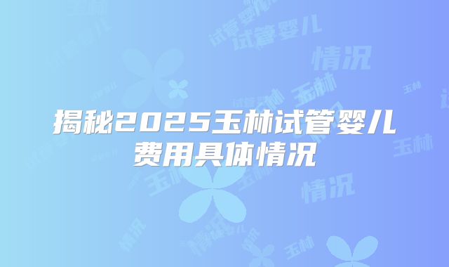 揭秘2025玉林试管婴儿费用具体情况
